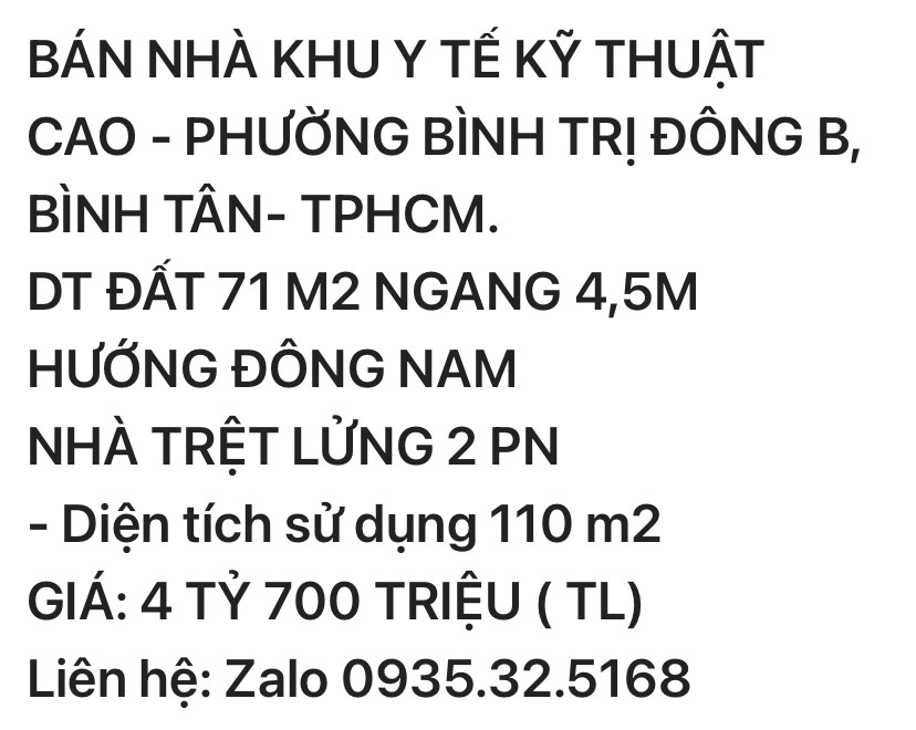 BÁN NHÀ KHU Y TẾ KỸ THUẬT CAO - PHƯỜNG BÌNH TRỊ ĐÔNG B, BÌNH TÂN- TPHCM. DT ĐẤT 71 M2 NGANG 4,5M HƯỚNG ĐÔNG NAM  NHÀ TRỆT LỬNG 2 PN - Diện tích sử dụng 110 m2  GIÁ: 4 TỶ 600 triệu ( TL)  Liên hệ: Zalo 0935.32.5168